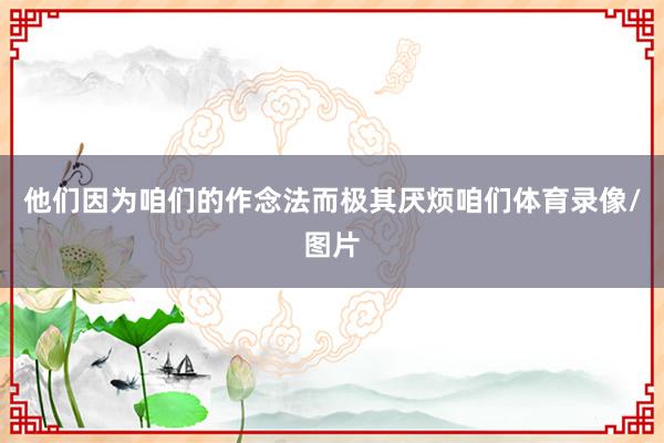 他们因为咱们的作念法而极其厌烦咱们体育录像/图片