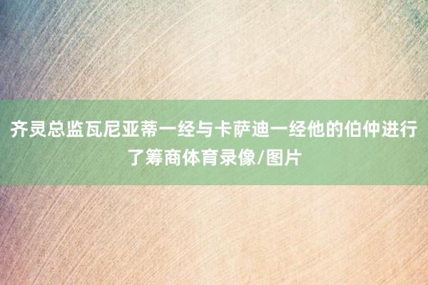 齐灵总监瓦尼亚蒂一经与卡萨迪一经他的伯仲进行了筹商体育录像/图片