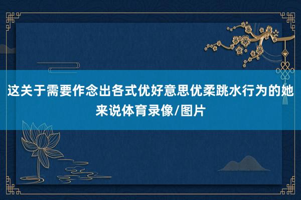 这关于需要作念出各式优好意思优柔跳水行为的她来说体育录像/图片