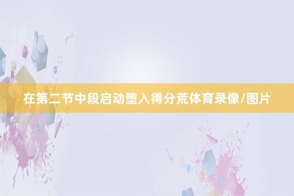 在第二节中段启动堕入得分荒体育录像/图片