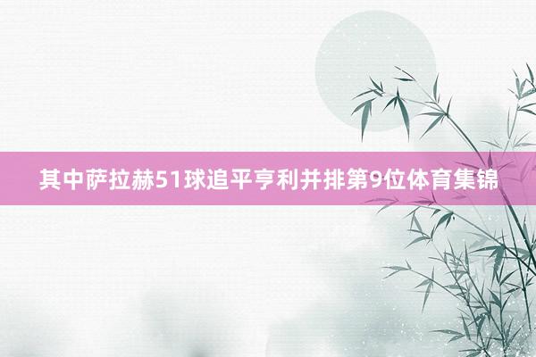 其中萨拉赫51球追平亨利并排第9位体育集锦