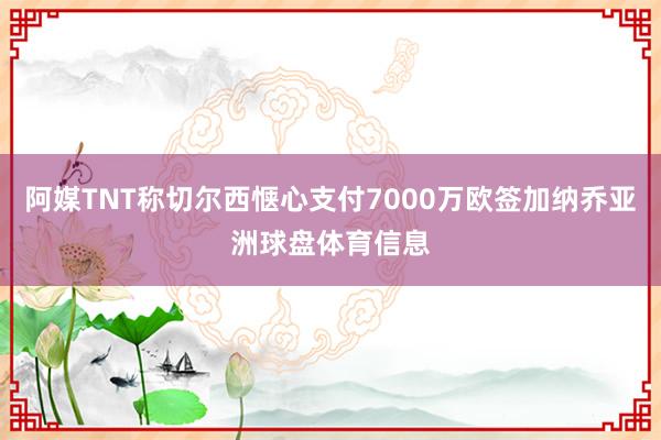 阿媒TNT称切尔西惬心支付7000万欧签加纳乔亚洲球盘体育信息