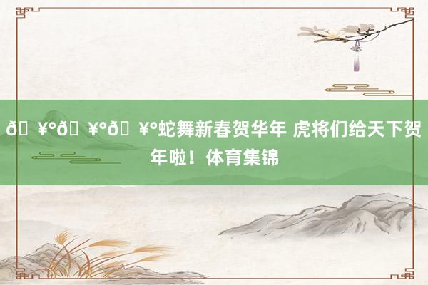 🥰🥰🥰蛇舞新春贺华年 虎将们给天下贺年啦！体育集锦