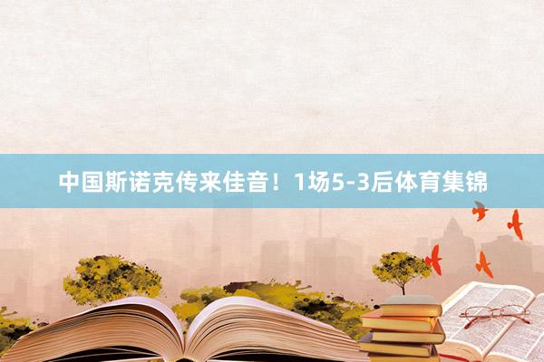 中国斯诺克传来佳音！1场5-3后体育集锦