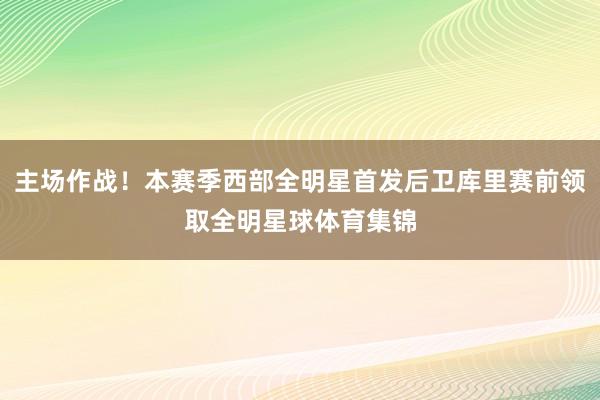 主场作战！本赛季西部全明星首发后卫库里赛前领取全明星球体育集锦