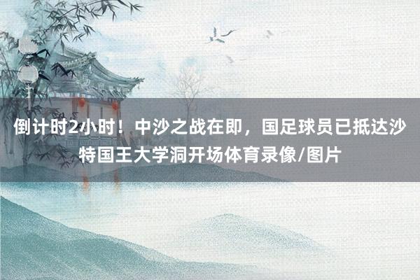 倒计时2小时！中沙之战在即，国足球员已抵达沙特国王大学洞开场体育录像/图片
